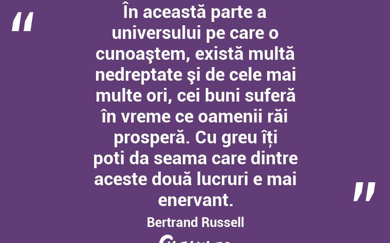 În această parte a universului pe care o cunoaştem, există multă nedreptate şi de cele mai multe ori, cei buni suferă în vreme ce oamenii răi prosperă. Cu greu îţi poti da seama care dintre aceste două lucruri e mai enervant. Bertrand Russell