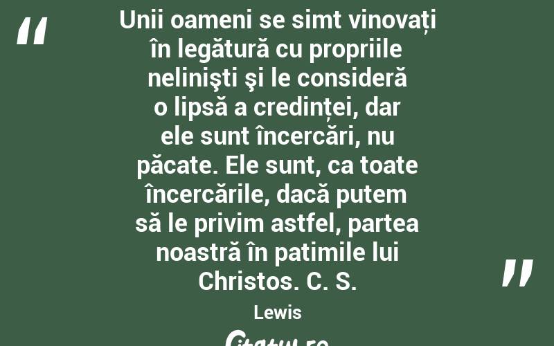  Unii oameni se simt vinovaţi în legătură cu propriile nelinişti şi le consideră o lipsă a credinţei, dar ele sunt încercări, nu păcate. Ele sunt, ca toate încercările, dacă putem să le privim astfel, partea noastră în patimile lui Christos. C. S. Lewis

