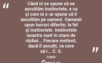  Când ni se spune să ne ascultăm instinctele, e ca şi cum ni s-ar spune să îi ascultăm pe oameni. Oamenii spun lucruri diferite; la fel şi instinctele. Instinctele noastre sunt în stare de război... Fiecare instinct, dacă îl asculţi, va cere să i... C. S. Lewis...