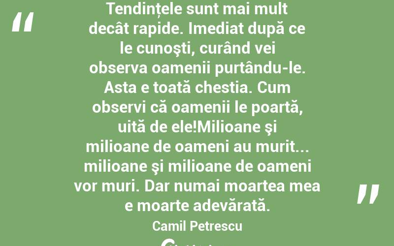 Tendinţele sunt mai mult decât rapide. Imediat după ce le cunoşti, curând vei observa oamenii purtându-le. Asta e toată chestia. Cum observi că oamenii le poartă, uită de ele!Milioane şi milioane de oameni au murit... milioane şi milioane de oameni vor muri. Dar numai moartea mea e moarte adevărată. Camil Petrescu
