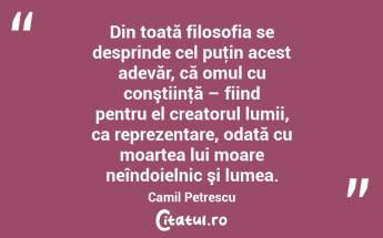 Din toată filosofia se desprinde cel puţin acest adevăr, că omul cu conştiinţă – fiind pentru el creatorul lumii, ca reprezentare, odată cu moartea lui moare neîndoielnic şi lumea. Camil Petrescu...