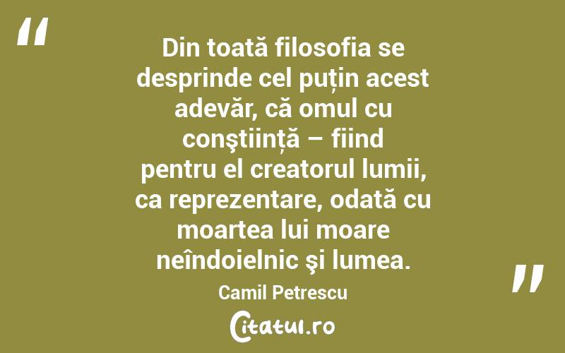 Din toată filosofia se desprinde cel puţin acest adevăr, că omul cu conştiinţă – fiind pentru el creatorul lumii, ca reprezentare, odată cu moartea lui moare neîndoielnic şi lumea. Camil Petrescu
