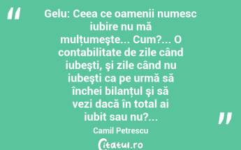 Gelu: Ceea ce oamenii numesc iubire nu mă mulţumeşte... Cum?... O contabilitate de zile când iubeşti, şi zile când nu iubeşti ca pe urmă să închei bilanţul şi să vezi dacă în total ai iubit sau nu?... Camil Petrescu...