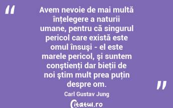 Avem nevoie de mai multă înţelegere a naturii umane, pentru că singurul pericol care există este omul însuşi - el este marele pericol, şi suntem conştienţi dar bieţii de noi ştim mult prea puţin despre om. Carl Gustav Jung...