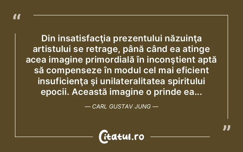 Din insatisfacţia prezentului năzuinţa artistului se retrage, până când ea atinge acea imagine primordială în inconştient aptă să compenseze în modul cel mai eficient insuficienţa şi unilateralitatea spiritului epocii. Această imagine o prinde ea... Carl Gustav Jung