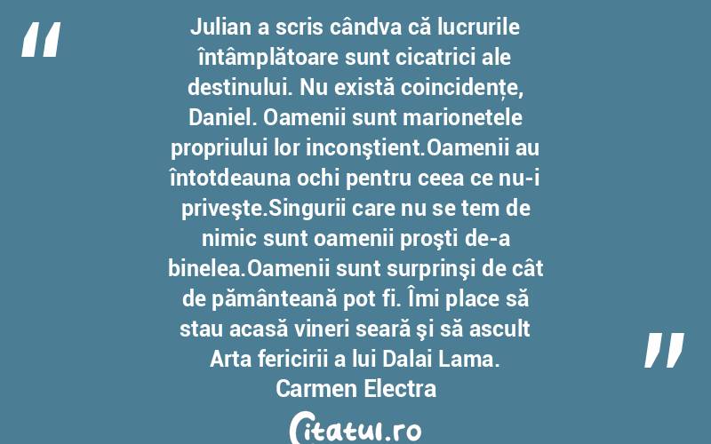  Julian a scris cândva că lucrurile întâmplătoare sunt cicatrici ale destinului. Nu există coincidenţe, Daniel. Oamenii sunt marionetele propriului lor inconştient.Oamenii au întotdeauna ochi pentru ceea ce nu-i priveşte.Singurii care nu se tem de nimic sunt oamenii proşti de-a binelea.Oamenii sunt surprinşi de cât de pământeană pot fi. Îmi place să stau acasă vineri seară şi să ascult Arta fericirii a lui Dalai Lama. Carmen Electra
