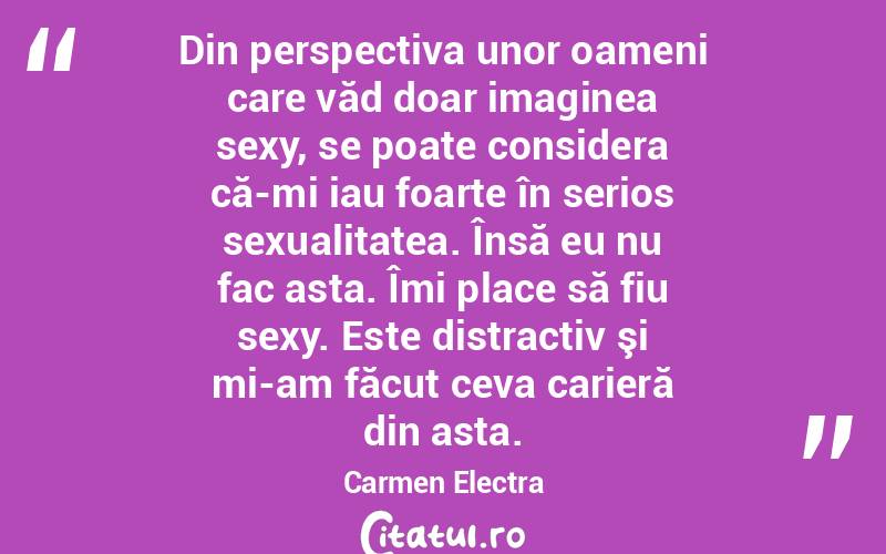 Din perspectiva unor oameni care văd doar imaginea sexy, se poate considera că-mi iau foarte în serios sexualitatea. Însă eu nu fac asta. Îmi place să fiu sexy. Este distractiv şi mi-am făcut ceva carieră din asta. Carmen Electra
