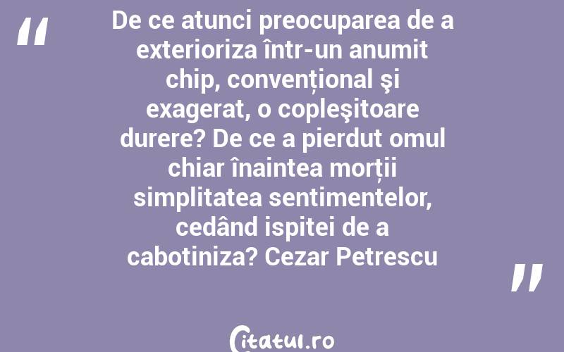 De ce atunci preocuparea de a exterioriza într-un anumit chip, convenţional şi exagerat, o copleşitoare durere? De ce a pierdut omul chiar înaintea morţii simplitatea sentimentelor, cedând ispitei de a cabotiniza? Cezar Petrescu
