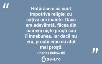 Hotărâsem că sunt împotriva religiei cu câţiva ani înainte. Dacă era adevărată, făcea din oameni nişte proşti sau îi înnebunea. Iar dacă nu era, proştii erau cu atât mai proşti. Charles Bukowski...