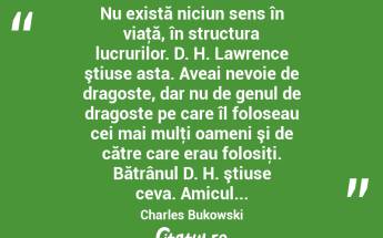  Nu există niciun sens în viaţă, în structura lucrurilor. D. H. Lawrence ştiuse asta. Aveai nevoie de dragoste, dar nu de genul de dragoste pe care îl foloseau cei mai mulţi oameni şi de către care erau folosiţi. Bătrânul D. H. ştiuse ceva. Amicul... Charles Bukowski...