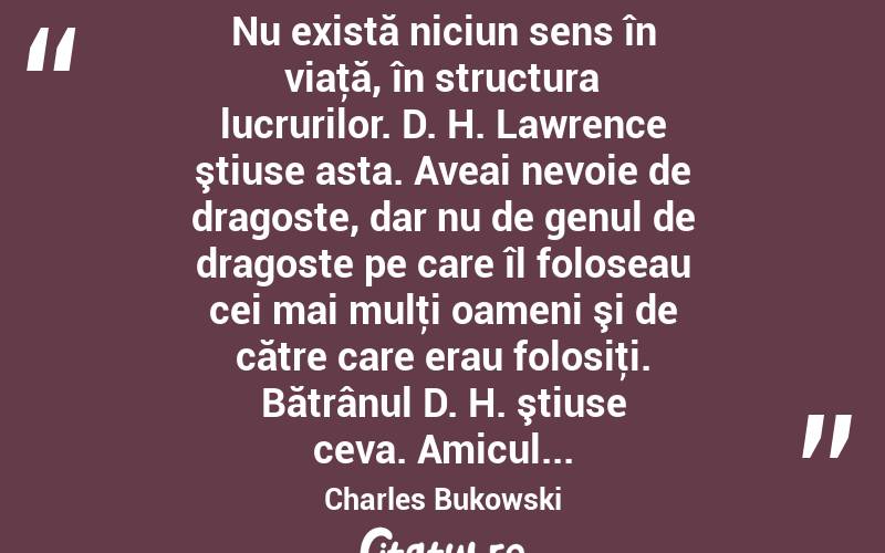  Nu există niciun sens în viaţă, în structura lucrurilor. D. H. Lawrence ştiuse asta. Aveai nevoie de dragoste, dar nu de genul de dragoste pe care îl foloseau cei mai mulţi oameni şi de către care erau folosiţi. Bătrânul D. H. ştiuse ceva. Amicul... Charles Bukowski

