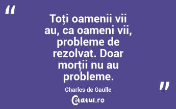 Toţi oamenii vii au, ca oameni vii, probleme de rezolvat. Doar morţii nu au probleme. Charles de Gaulle...