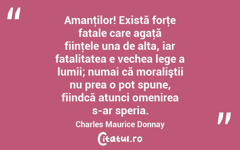 Amanţilor! Există forţe fatale care agaţă fiinţele una de alta, iar fatalitatea e vechea lege a lumii; numai că moraliştii nu prea o pot spune, fiindcă atunci omenirea s-ar speria. Charles Maurice Donnay