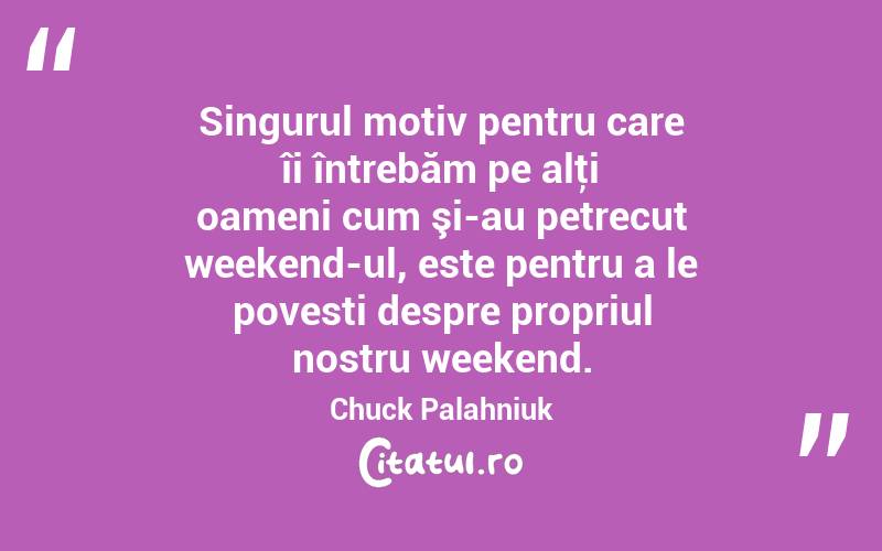 Singurul motiv pentru care îi întrebăm pe alţi oameni cum şi-au petrecut weekend-ul, este pentru a le povesti despre propriul nostru weekend. Chuck Palahniuk
