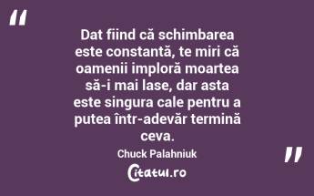 Dat fiind că schimbarea este constantă, te miri că oamenii imploră moartea să-i mai lase, dar asta este singura cale pentru a putea într-adevăr termină ceva. Chuck Palahniuk...