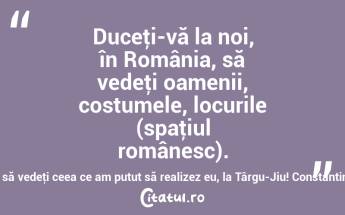 Duceţi-vă la noi, în România, să vedeţi oamenii, costumele, locurile (spaţiul românesc). Duceţi-vă să vedeţi ceea ce am putut să realizez eu, la Târgu-Jiu! Constantin Brâncuși...