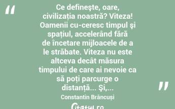  Ce defineşte, oare, civilizaţia noastră? Viteza! Oamenii cu­ceresc timpul şi spaţiul, accelerând fără de încetare mijloacele de a le străbate. Viteza nu este altceva decât măsura timpului de care ai nevoie ca să poţi parcurge o distanţă... Şi,... Constantin Brâncuși...
