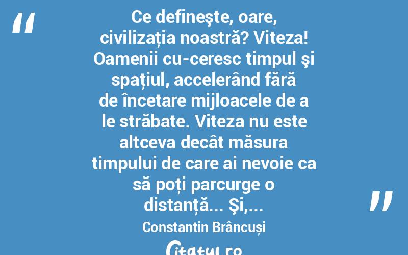  Ce defineşte, oare, civilizaţia noastră? Viteza! Oamenii cu­ceresc timpul şi spaţiul, accelerând fără de încetare mijloacele de a le străbate. Viteza nu este altceva decât măsura timpului de care ai nevoie ca să poţi parcurge o distanţă... Şi,... Constantin Brâncuși
