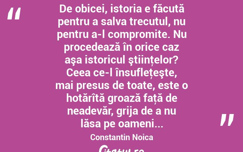  De obicei, istoria e făcută pentru a salva trecutul, nu pentru a-l compromite. Nu procedează în orice caz aşa istoricul ştiinţelor? Ceea ce-l însufleţeşte, mai presus de toate, este o hotărîtă groază faţă de neadevăr, grija de a nu lăsa pe oameni... Constantin Noica