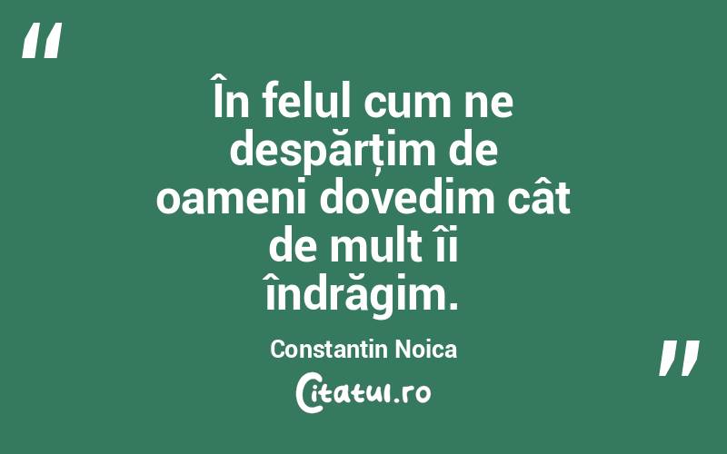  În felul cum ne despărţim de oameni dovedim cât de mult îi îndrăgim. Constantin Noica
