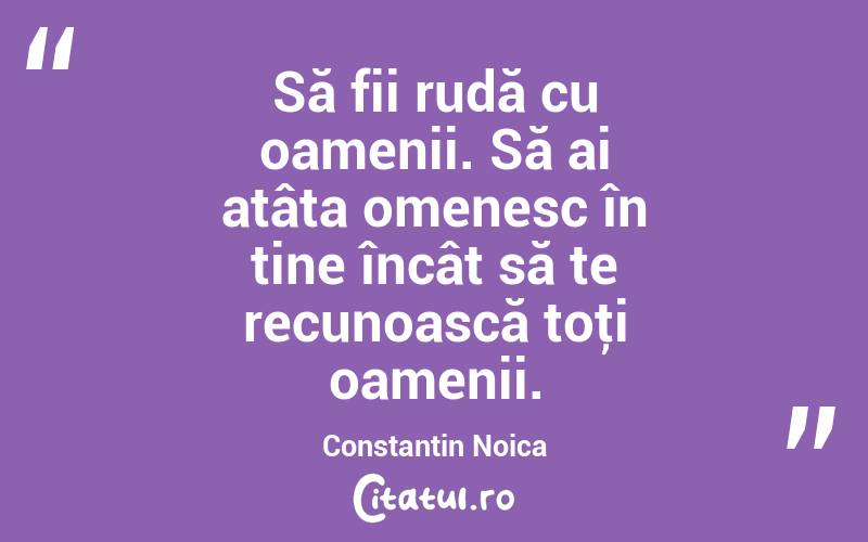 Să fii rudă cu oamenii. Să ai atâta omenesc în tine încât să te recunoască toţi oamenii. Constantin Noica
