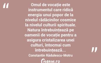  Omul de vocaţie este instrumentul care ridică energia unui popor de la nivelul rădăcinilor cosmice la nivelul culturii spirituale. Natura întrebuinţează pe oamenii de vocaţie pentru a asigura cristalizarea unei culturi, întocmai cum întrebuinţează... Constantin Rădulescu-Motru...