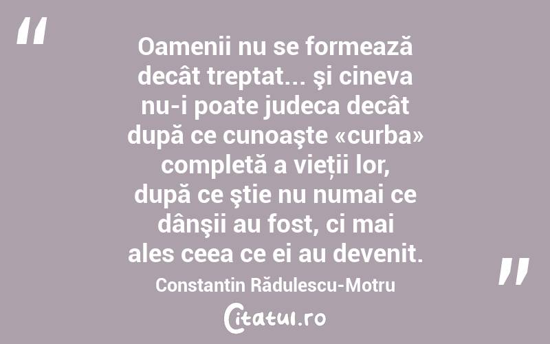Oamenii nu se formează decât treptat... şi cineva nu-i poate judeca decât după ce cunoaşte «curba» completă a vieţii lor, după ce ştie nu numai ce dânşii au fost, ci mai ales ceea ce ei au devenit. Constantin Rădulescu-Motru
