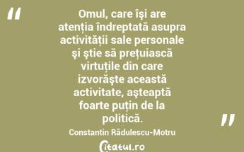 Omul, care îşi are atenţia îndreptată asupra activităţii sale personale şi ştie să preţuiască virtuţile din care izvorăşte această activitate, aşteaptă foarte puţin de la politică. Constantin Rădulescu-Motru...