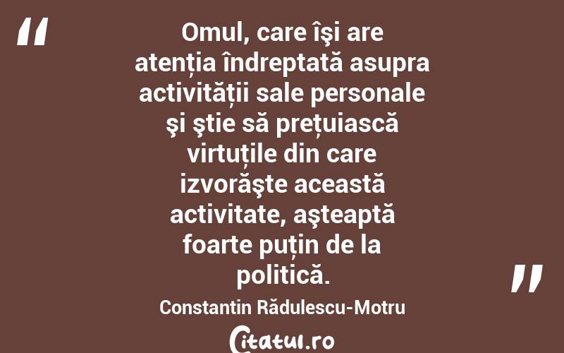 Omul, care îşi are atenţia îndreptată asupra activităţii sale personale şi ştie să preţuiască virtuţile din care izvorăşte această activitate, aşteaptă foarte puţin de la politică. Constantin Rădulescu-Motru
