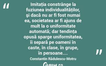  Imitaţia constrânge la fuziunea individualităţilor, şi dacă nu ar fi fost numai ea, societatea ar fi ajuns de mult la o uniformitate automată; dar tendinţa opusă sparge uniformitatea, îi separă pe oameni în caste, în clase, în grupe, în persoane.... Constantin Rădulescu-Motru...