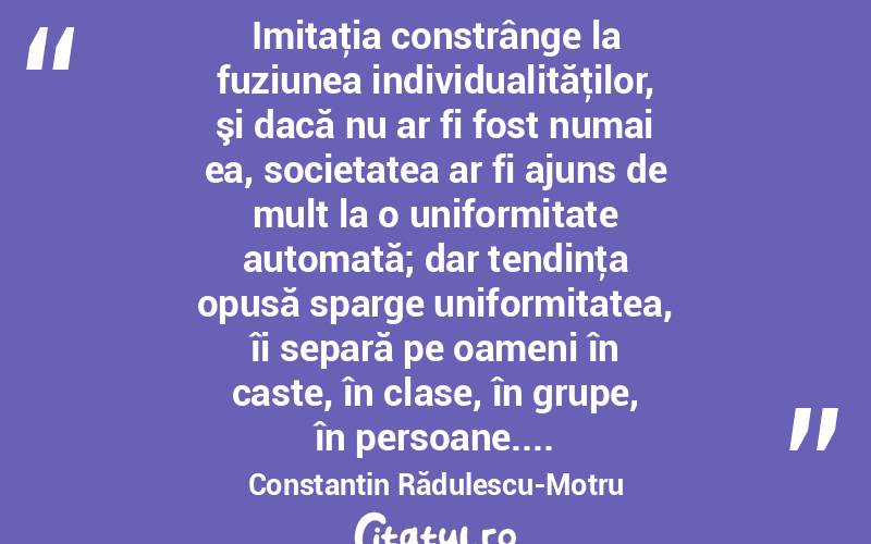  Imitaţia constrânge la fuziunea individualităţilor, şi dacă nu ar fi fost numai ea, societatea ar fi ajuns de mult la o uniformitate automată; dar tendinţa opusă sparge uniformitatea, îi separă pe oameni în caste, în clase, în grupe, în persoane.... Constantin Rădulescu-Motru
