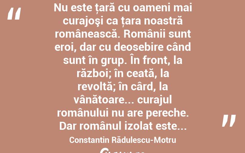  Nu este ţară cu oameni mai curajoşi ca ţara noastră românească. Românii sunt eroi, dar cu deosebire când sunt în grup. În front, la război; în ceată, la revoltă; în cârd, la vânătoare... curajul românului nu are pereche. Dar românul izolat este... Constantin Rădulescu-Motru
