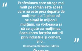  Profesiunea care atrage mai mult pe român este aceea care nu este prea departe de mulţime. Lui îi place să se simtă în mijlocul mulţimii, să vorbească şi să se ajute cu mulţimea. Specularea forţelor naturii prin industrie şi comerţ, el o... Constantin Rădulescu-Motru...