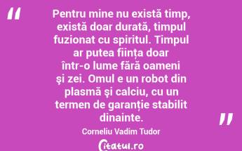 Pentru mine nu există timp, există doar durată, timpul fuzionat cu spiritul. Timpul ar putea fiinţa doar într-o lume fără oameni şi zei. Omul e un robot din plasmă şi calciu, cu un termen de garanţie stabilit dinainte. Corneliu Vadim Tudor...