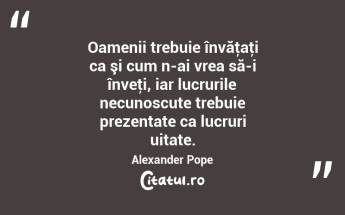 Oamenii trebuie învăţaţi ca şi cum n-ai vrea să-i înveţi, iar lucrurile necunoscute trebuie prezentate ca lucruri uitate. Alexander Pope...