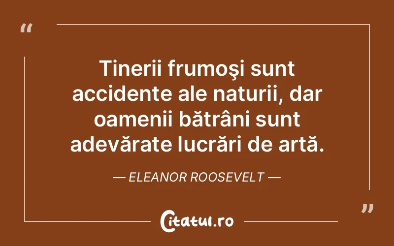 Tinerii frumoşi sunt accidente ale naturii, dar oamenii bătrâni sunt adevărate lucrări de artă. Eleanor Roosevelt