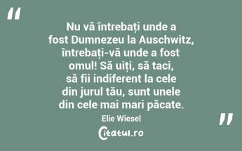  Nu vă întrebaţi unde a fost Dumnezeu la Auschwitz, întrebaţi-vă unde a fost omul! Să uiţi, să taci, să fii indiferent la cele din jurul tău, sunt unele din cele mai mari păcate. Elie Wiesel...