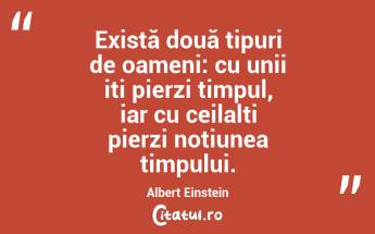 Există două tipuri de oameni: cu unii iți pierzi timpul, iar cu ceilalți pierzi noțiunea timpului. Albert Einstein...