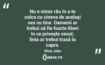 Nu e nimic rău în a te culca cu cineva de acelaşi sex cu tine. Oamenii ar trebui să fie foarte liberi în ce priveşte sexul; linia ar trebui trasă la capre. Elton John...