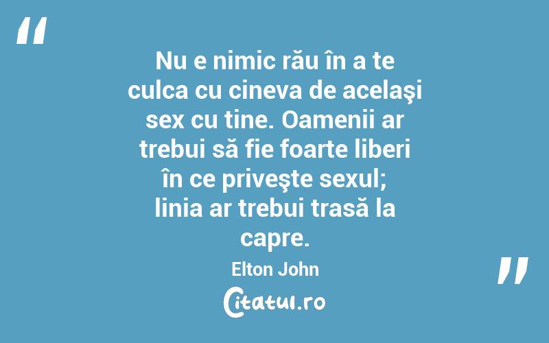 Nu e nimic rău în a te culca cu cineva de acelaşi sex cu tine. Oamenii ar trebui să fie foarte liberi în ce priveşte sexul; linia ar trebui trasă la capre. Elton John