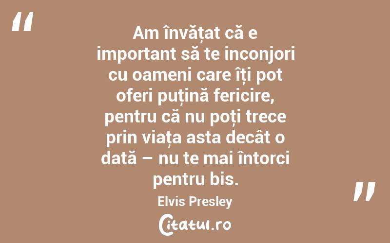 Am învăţat că e important să te inconjori cu oameni care îţi pot oferi puţină fericire, pentru că nu poţi trece prin viaţa asta decât o dată – nu te mai întorci pentru bis. Elvis Presley
