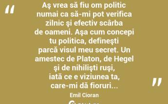  Aş vrea să fiu om politic numai ca să-mi pot verifica zilnic şi efectiv scârba de oameni. Aşa cum concepi tu politica, defineşti parcă visul meu secret. Un amestec de Platon, de Hegel şi de nihilişti ruşi, iată ce e viziunea ta, care-mi dă fioruri... Emil Cioran...