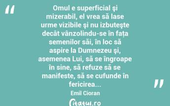  Omul e superficial şi mizerabil, el vrea să lase urme vizibile şi nu izbuteşte decât vânzolindu-se în faţa semenilor săi, în loc să aspire la Dumnezeu şi, asemenea Lui, să se îngroape în sine, să refuze să se manifeste, să se cufunde în fericirea... Emil Cioran...