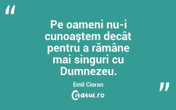 Pe oameni nu-i cunoaştem decât pentru a rămâne mai singuri cu Dumnezeu. Emil Cioran...