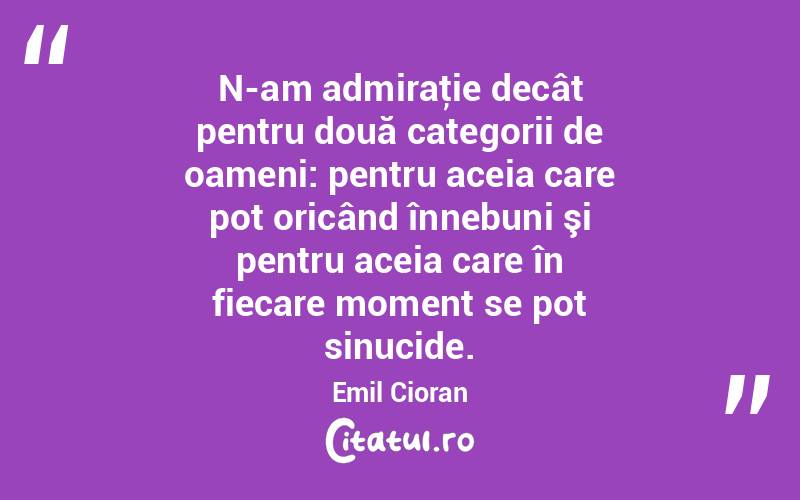 N-am admiraţie decât pentru două categorii de oameni: pentru aceia care pot oricând înnebuni şi pentru aceia care în fiecare moment se pot sinucide. Emil Cioran
