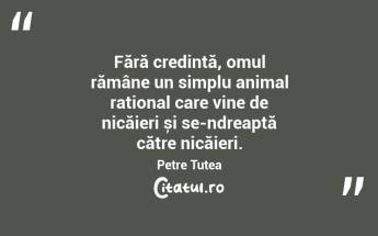 Fără credință, omul rămâne un simplu animal rațional care vine de nicăieri și se-ndreaptă către nicăieri. Petre Țuțea...