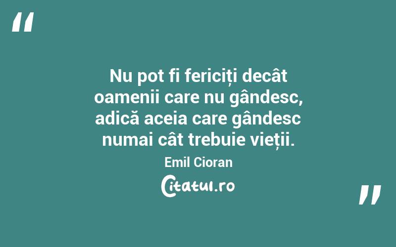 Nu pot fi fericiţi decât oamenii care nu gândesc, adică aceia care gândesc numai cât trebuie vieţii. Emil Cioran
