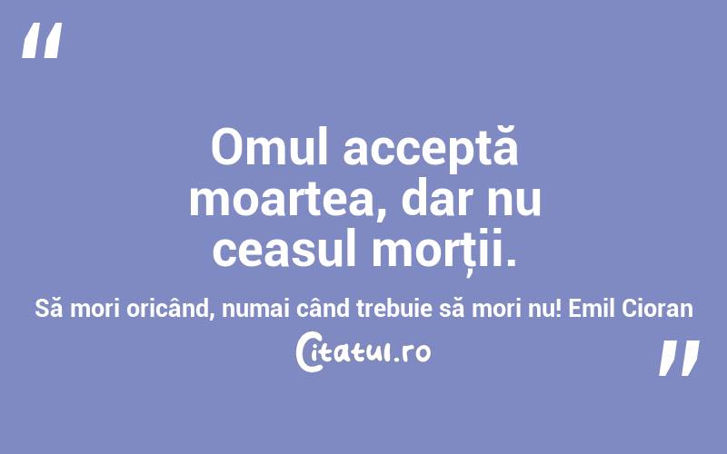 Omul acceptă moartea, dar nu ceasul morţii. Să mori oricând, numai când trebuie să mori nu! Emil Cioran
