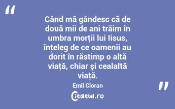 Când mă gândesc că de două mii de ani trăim în umbra morţii lui Iisus, înţeleg de ce oamenii au dorit în răstimp o altă viaţă, chiar şi cealaltă viaţă. Emil Cioran...