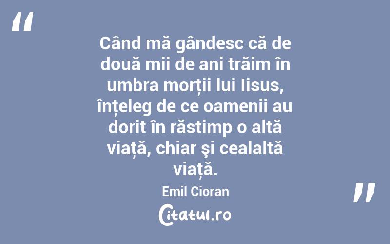 Când mă gândesc că de două mii de ani trăim în umbra morţii lui Iisus, înţeleg de ce oamenii au dorit în răstimp o altă viaţă, chiar şi cealaltă viaţă. Emil Cioran
